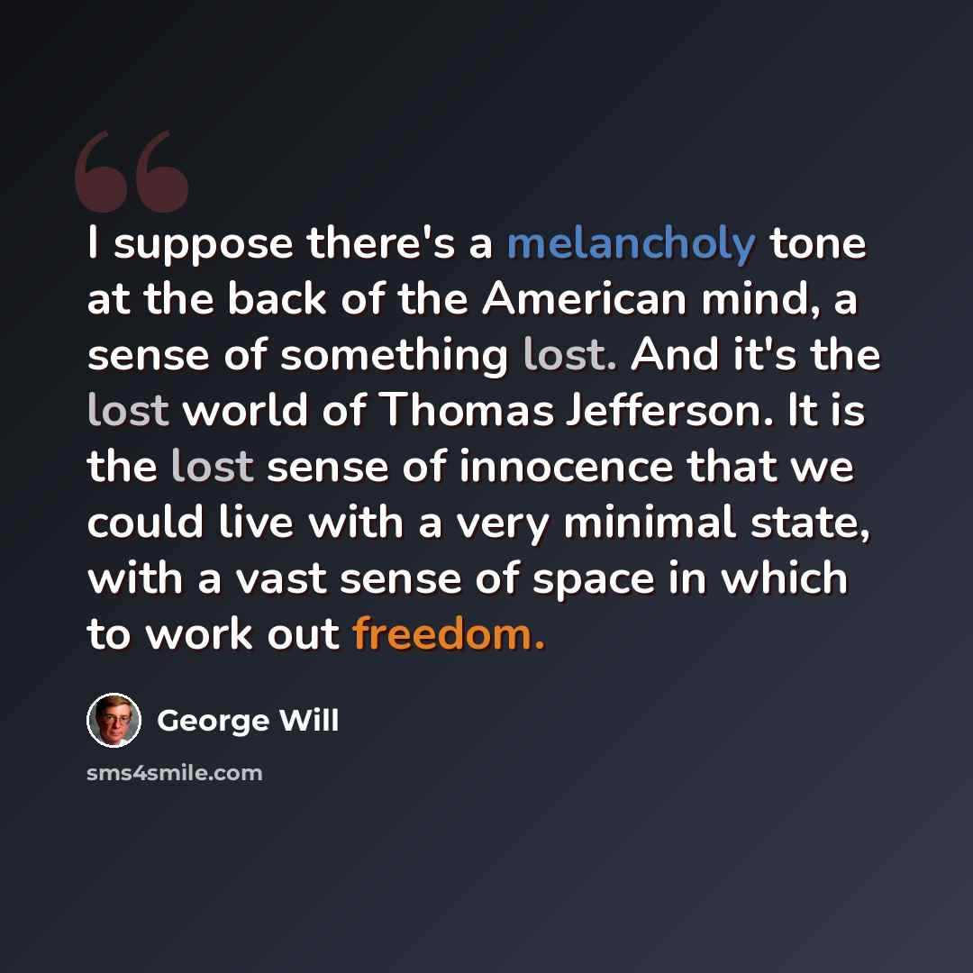 “I suppose there's a melancholy tone at the back of the American mind, a sense of something lost. And it's the lost world of Thomas Jefferson. It is the lost sense of innocence that we could live with a very minimal state, with a vast sense of space in which to work out freedom.” quote by George Will