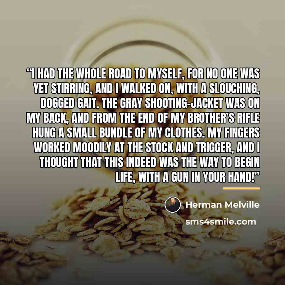“I had the whole road to myself, for no one was yet stirring, and I walked on, with a slouching, dogged gait. The gray shooting-jacket was on my back, and from the end of my brother’s rifle hung a small bundle of my clothes. My fingers worked moodily at the stock and trigger, and I thought that…” quote by Herman Melville