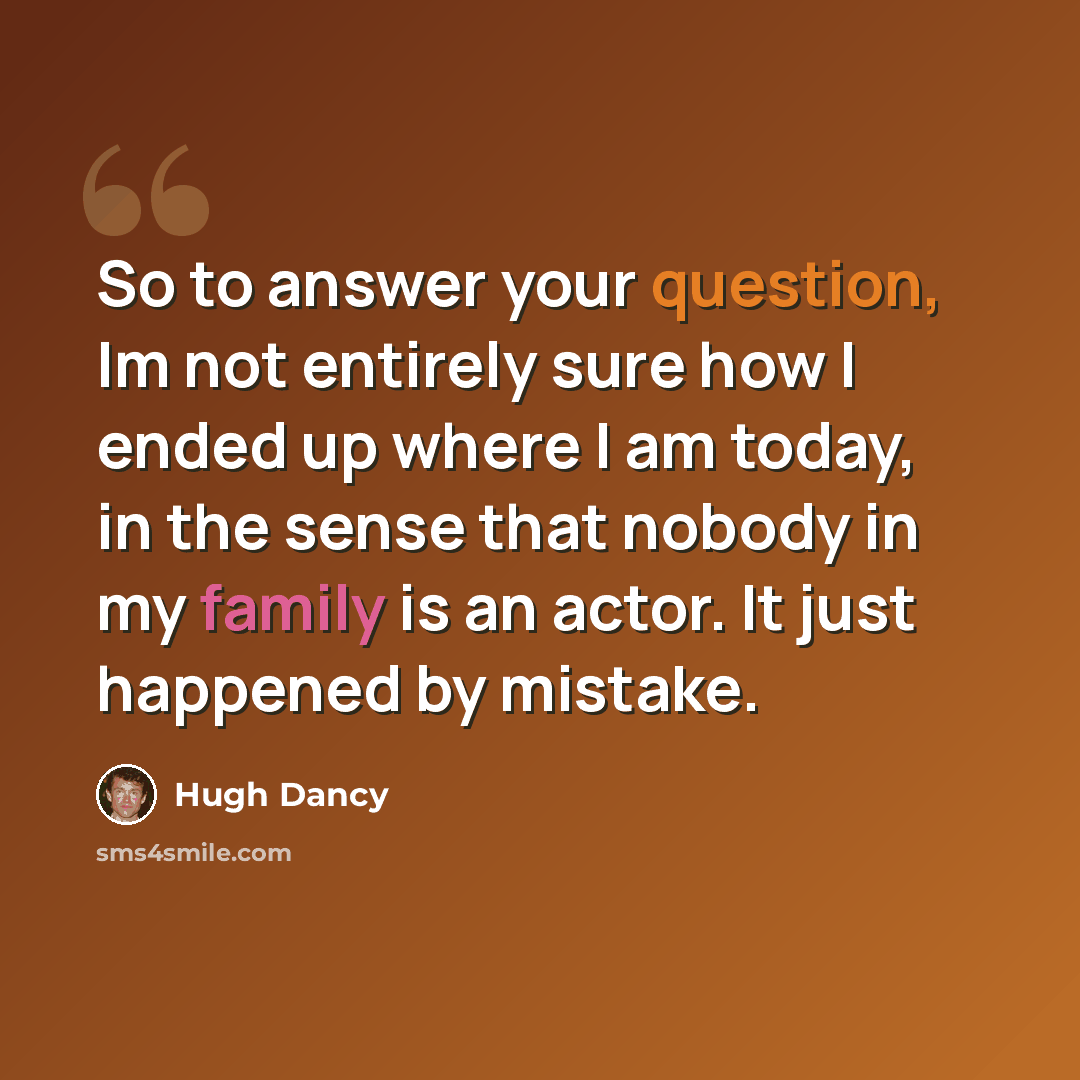 “So to answer your question, Im not entirely sure how I ended up where I am today, in the sense that nobody in my family is an actor. It just happened by mistake.” quote by Hugh Dancy