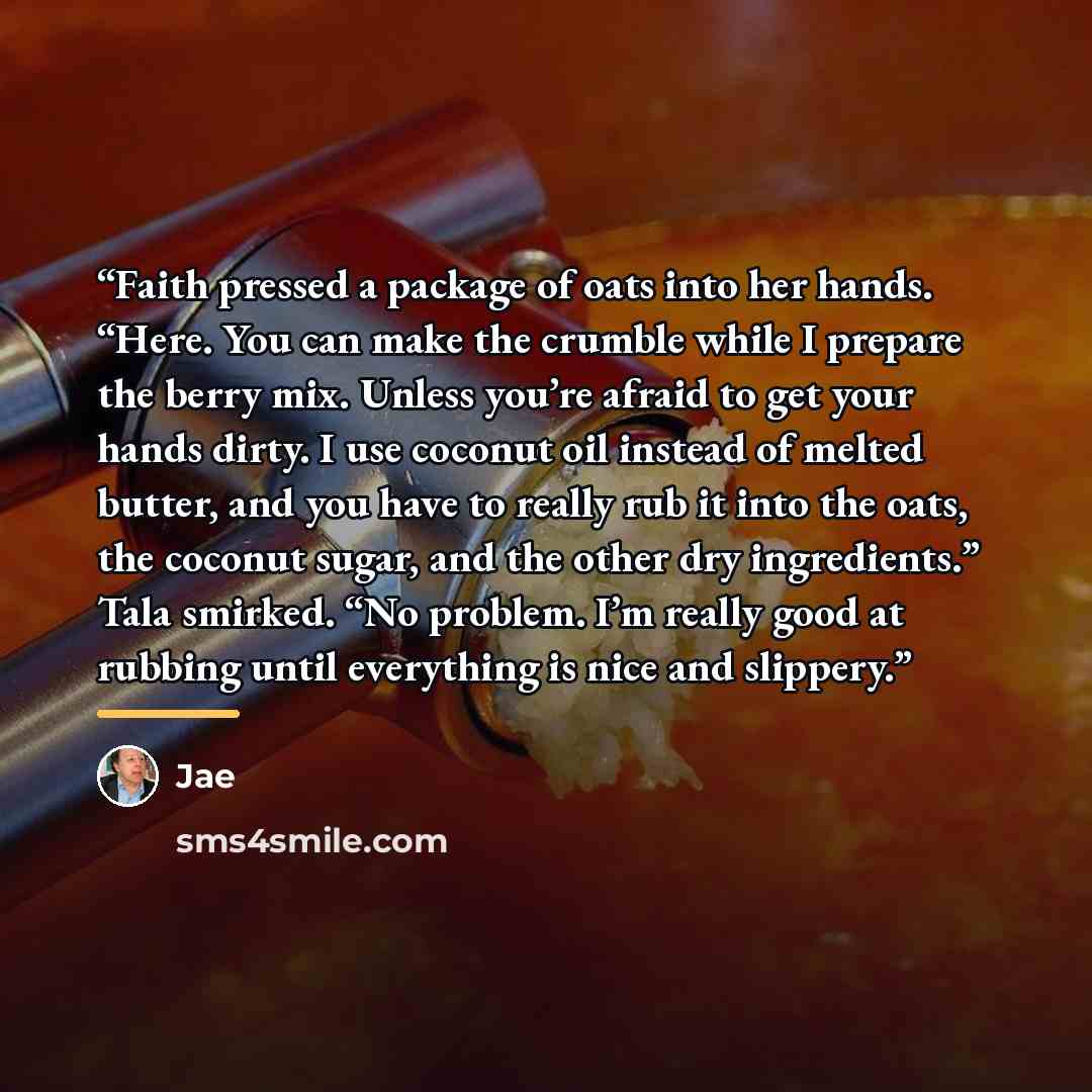 “Faith pressed a package of oats into her hands. “Here. You can make the crumble while I prepare the berry mix. Unless you’re afraid to get your hands dirty. I use coconut oil instead of melted butter, and you have to really rub it into the oats, the coconut sugar, and the other dry ingredients.”…” quote by Jae
