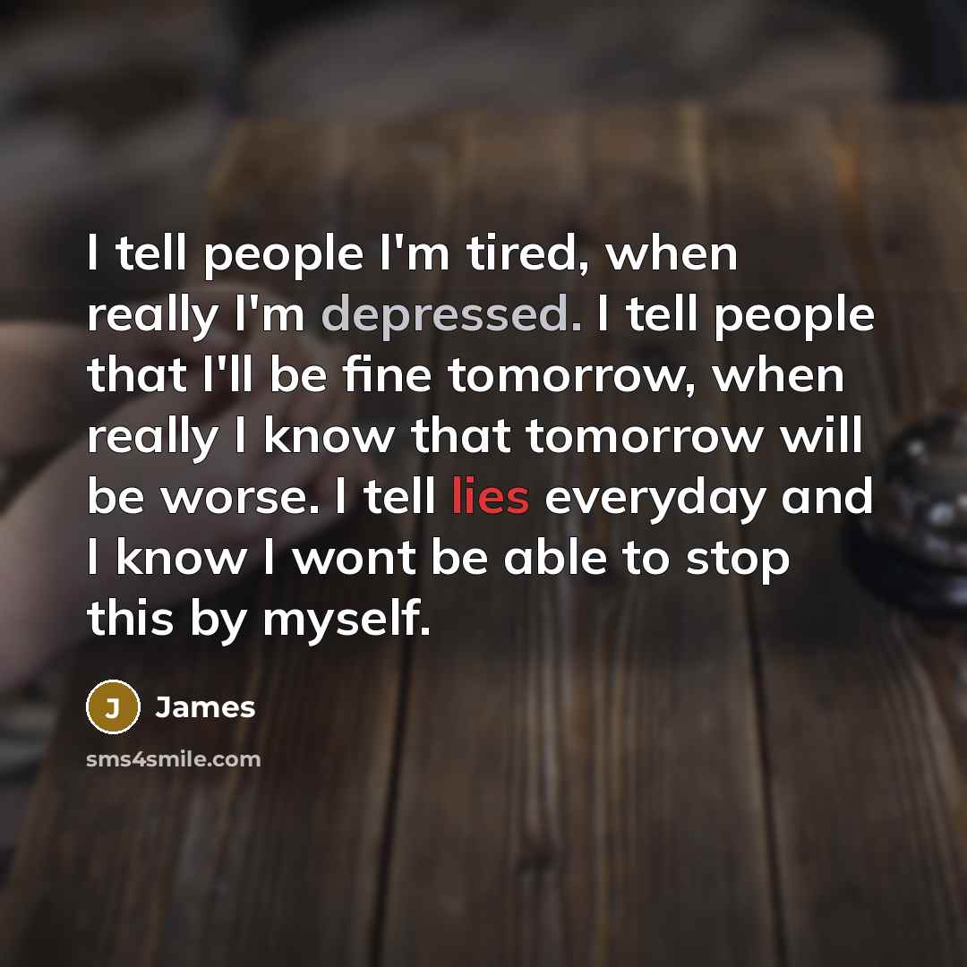 “I tell people I'm tired, when really I'm depressed. I tell people that I'll be fine tomorrow, when really I know that tomorrow will be worse. I tell lies everyday and I know I wont be able to stop this by myself.” quote by James