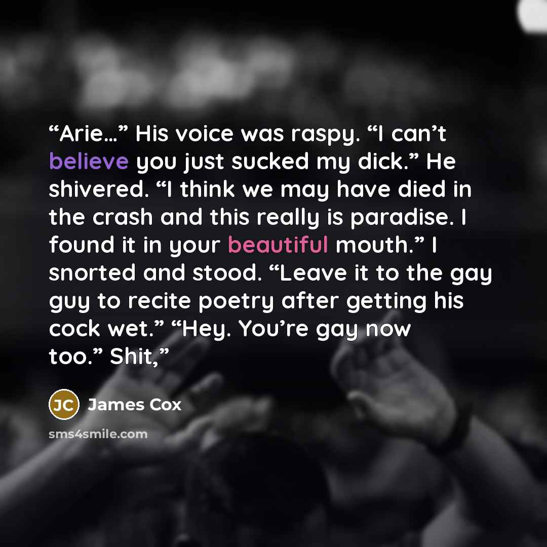 “Arie…” His voice was raspy. “I can’t believe you just sucked my dick.” He shivered. “I think we may have died in the crash and this really is paradise. I found it in your beautiful mouth.” I snorted and stood. “Leave it to the gay guy to recite poetry after getting his cock wet.” “Hey. You’re gay…” quote by James Cox