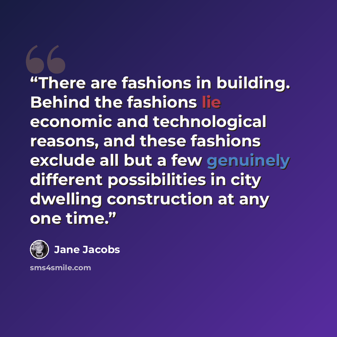 “There are fashions in building. Behind the fashions lie economic and technological reasons, and these fashions exclude all but a few genuinely different possibilities in city dwelling construction at any one time.” quote by Jane Jacobs