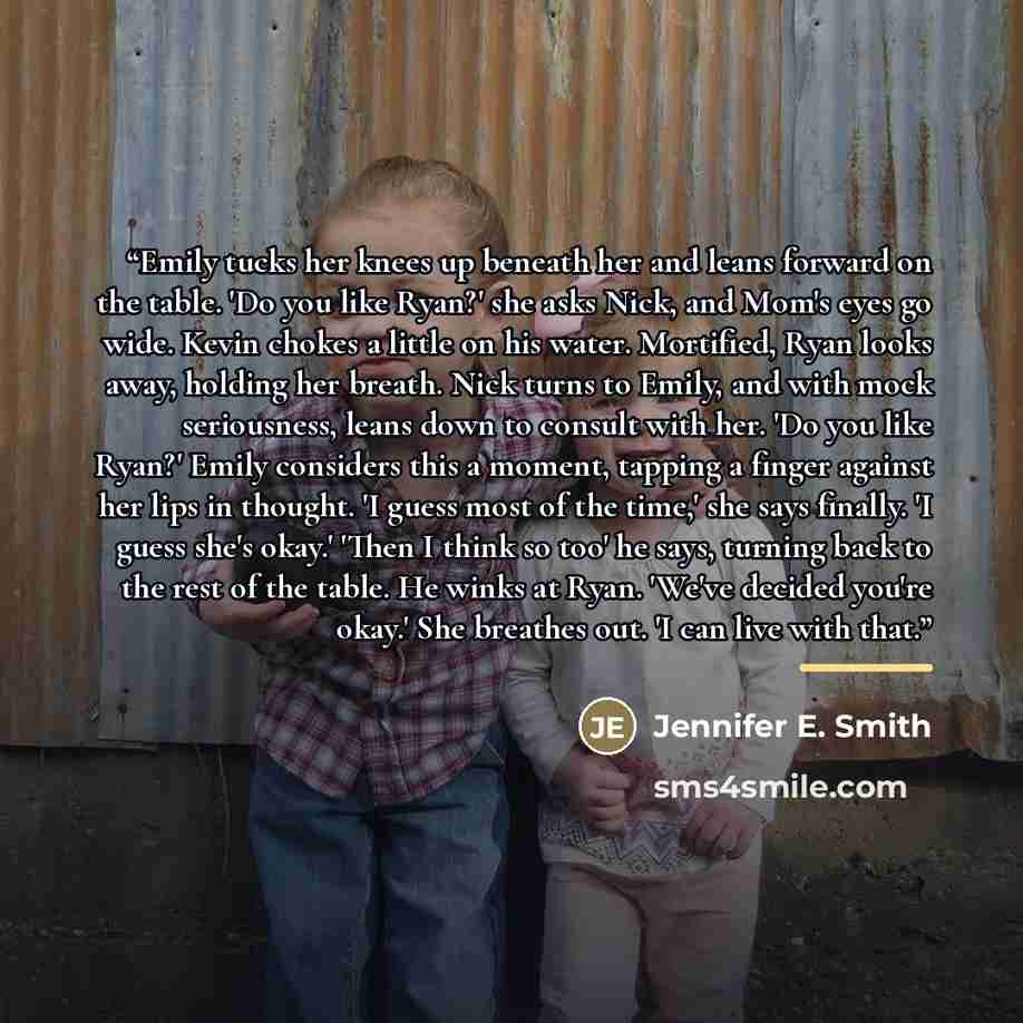 “Emily tucks her knees up beneath her and leans forward on the table. 'Do you like Ryan?' she asks Nick, and Mom's eyes go wide. Kevin chokes a little on his water. Mortified, Ryan looks away, holding her breath. Nick turns to Emily, and with mock seriousness, leans down to consult with her. 'Do…” quote by Jennifer E. Smith