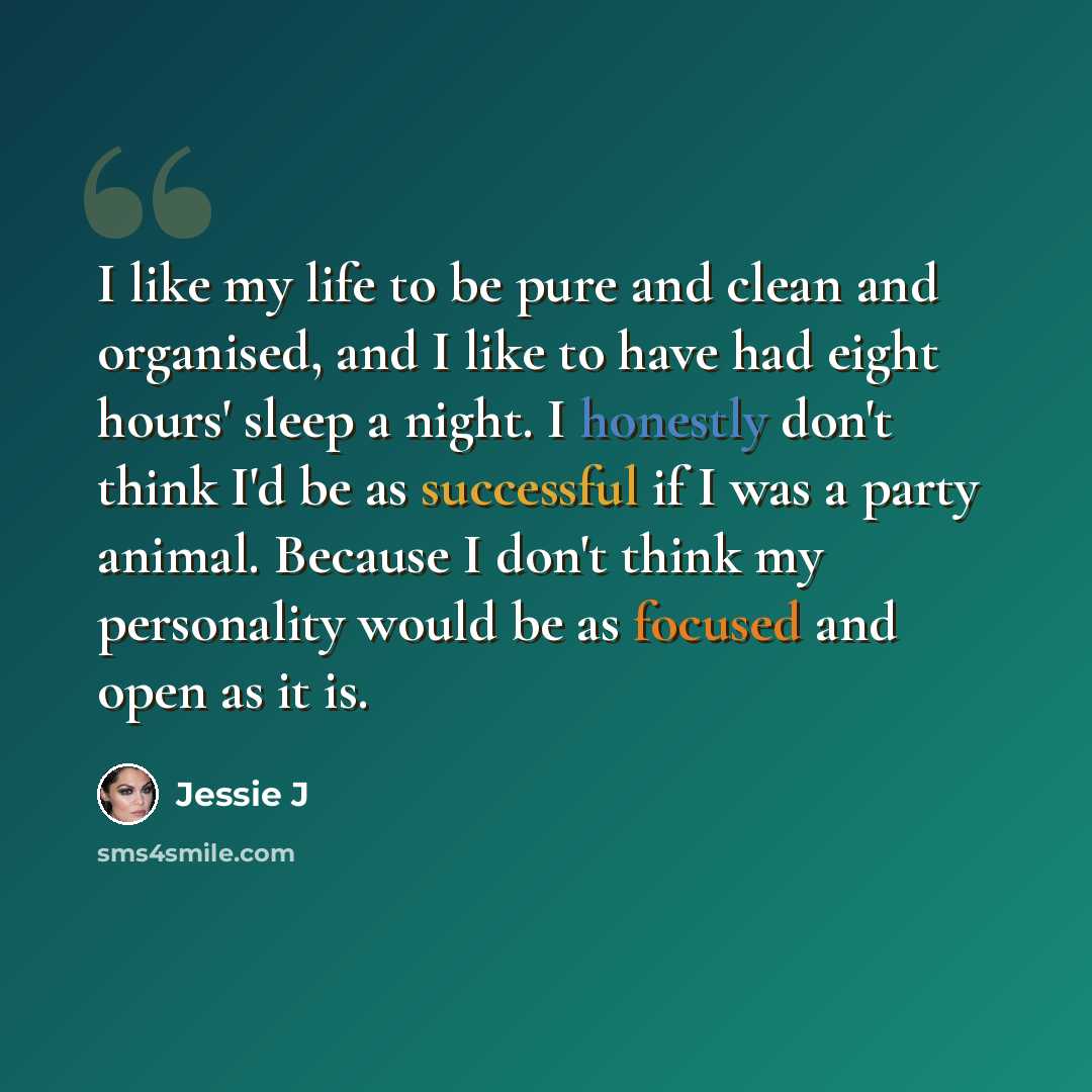 “I like my life to be pure and clean and organised, and I like to have had eight hours' sleep a night. I honestly don't think I'd be as successful if I was a party animal. Because I don't think my personality would be as focused and open as it is.” quote by Jessie J