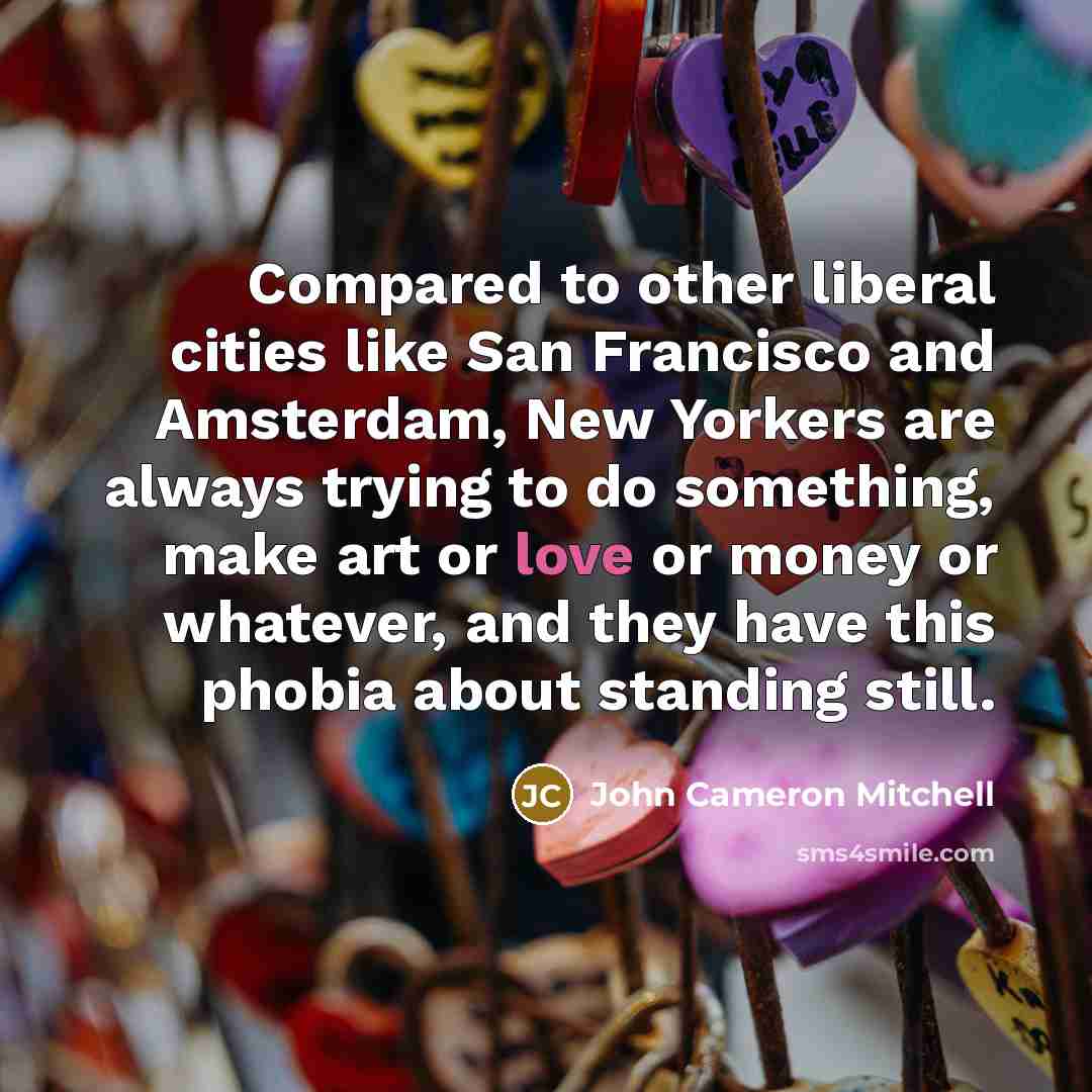 “Compared to other liberal cities like San Francisco and Amsterdam, New Yorkers are always trying to do something, make art or love or money or whatever, and they have this phobia about standing still.” quote by John Cameron Mitchell