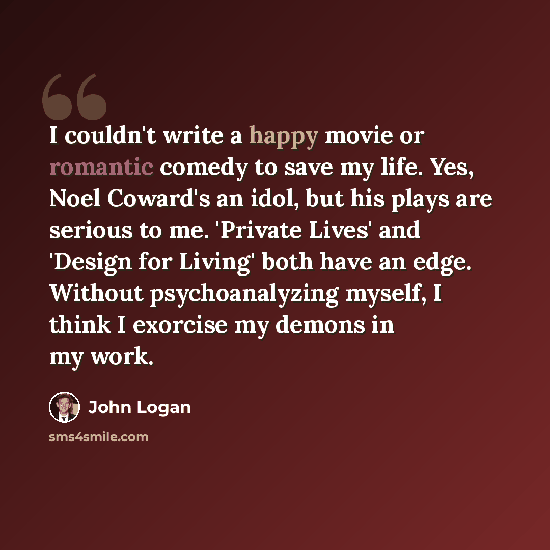 “I couldn't write a happy movie or romantic comedy to save my life. Yes, Noel Coward's an idol, but his plays are serious to me. 'Private Lives' and 'Design for Living' both have an edge. Without psychoanalyzing myself, I think I exorcise my demons in my work.” quote by John Logan
