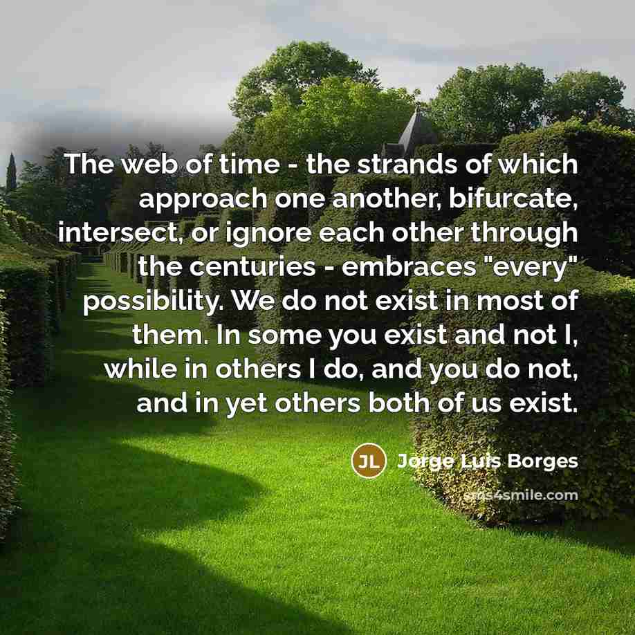 “The web of time - the strands of which approach one another, bifurcate, intersect, or ignore each other through the centuries - embraces "every" possibility. We do not exist in most of them. In some you exist and not I, while in others I do, and you do not, and in yet others both of us exist.” quote by Jorge Luis Borges