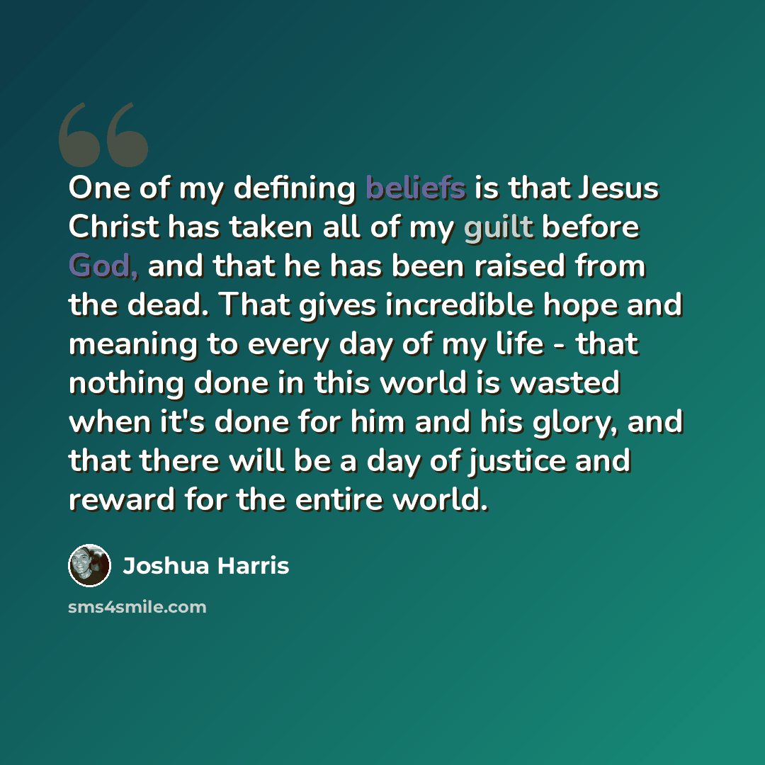 “One of my defining beliefs is that Jesus Christ has taken all of my guilt before God, and that he has been raised from the dead. That gives incredible hope and meaning to every day of my life - that nothing done in this world is wasted when it's done for him and his glory, and that there will be a…” quote by Joshua Harris