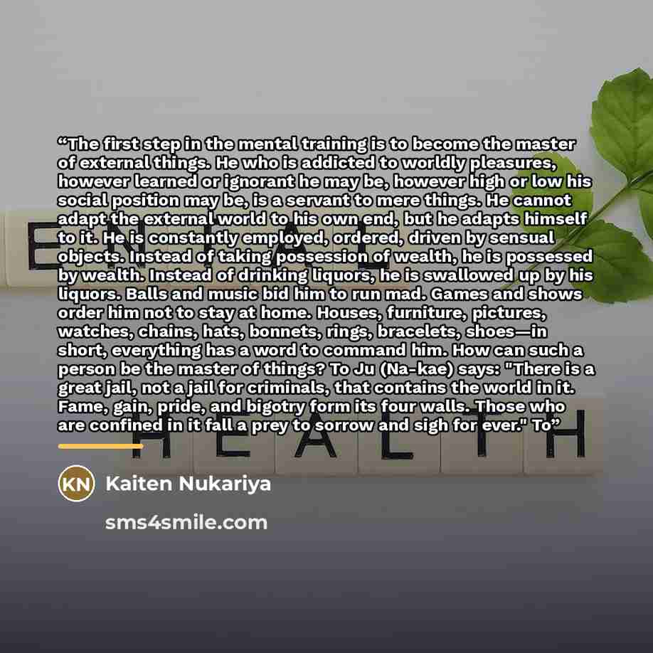 “The first step in the mental training is to become the master of external things. He who is addicted to worldly pleasures, however learned or ignorant he may be, however high or low his social position may be, is a servant to mere things. He cannot adapt the external world to his own end, but he…” quote by Kaiten Nukariya
