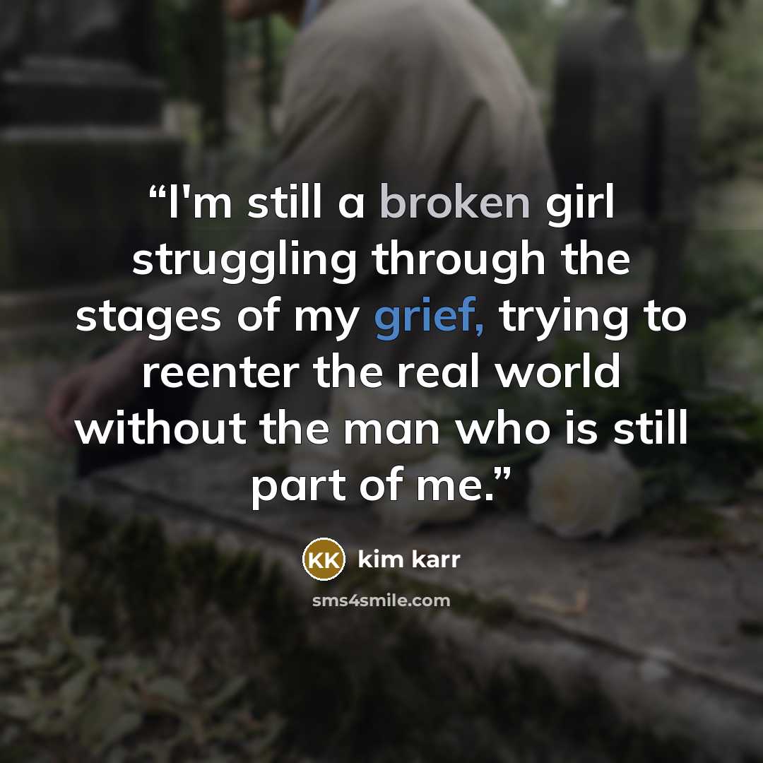 “I'm still a broken girl struggling through the stages of my grief, trying to reenter the real world without the man who is still part of me.” quote by Kim Karr
