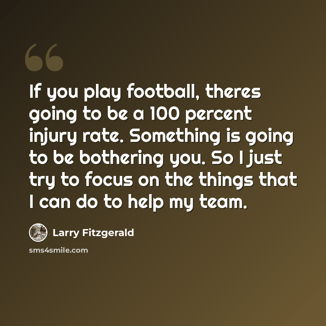 “If you play football, theres going to be a 100 percent injury rate. Something is going to be bothering you. So I just try to focus on the things that I can do to help my team.” quote by Larry Fitzgerald