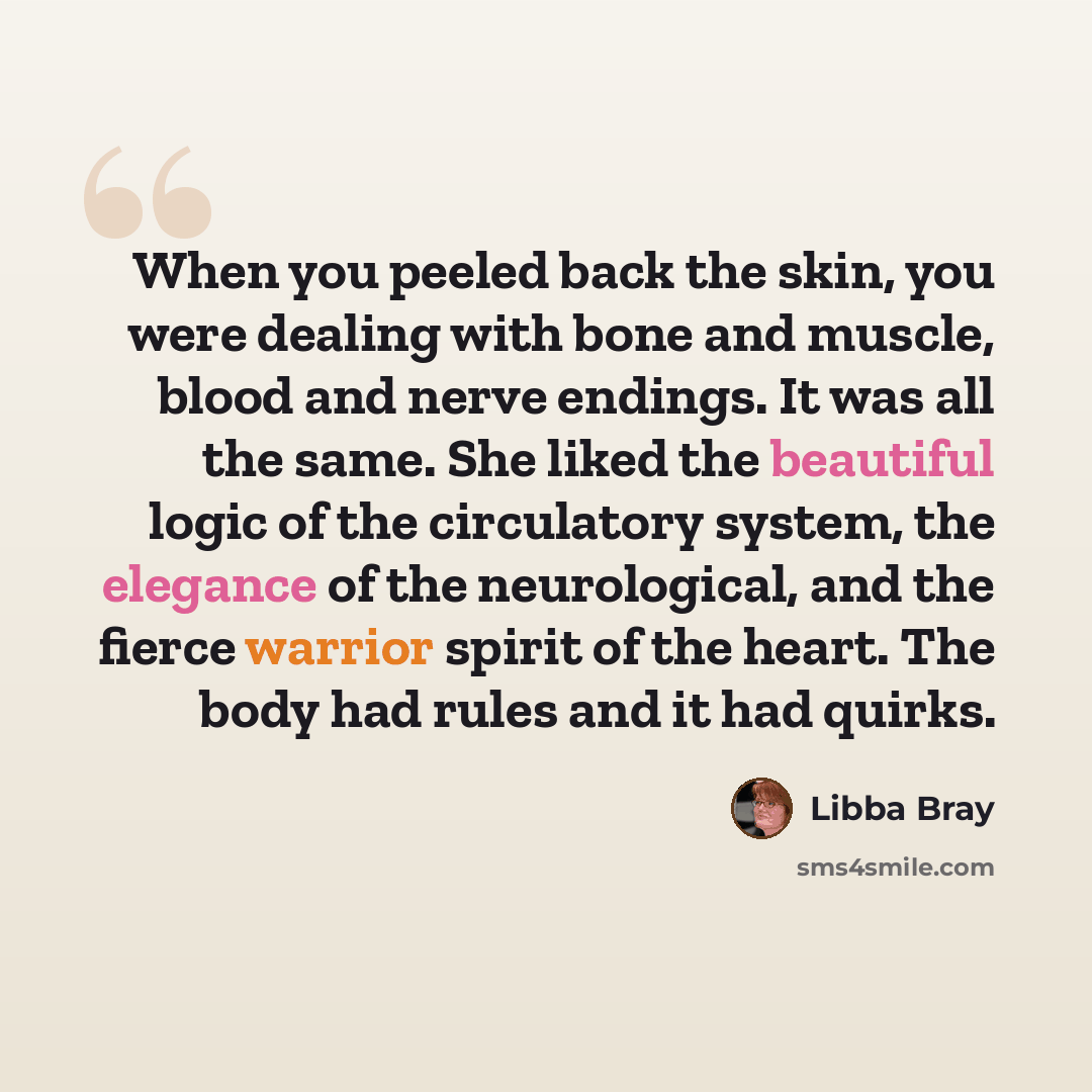 “When you peeled back the skin, you were dealing with bone and muscle, blood and nerve endings. It was all the same. She liked the beautiful logic of the circulatory system, the elegance of the neurological, and the fierce warrior spirit of the heart. The body had rules and it had quirks.” quote by Libba Bray