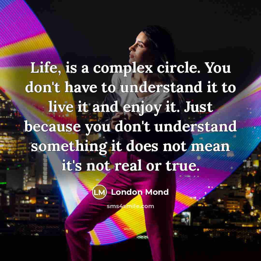 “Life, is a complex circle. You don't have to understand it to live it and enjoy it. Just because you don't understand something it does not mean it's not real or true.” quote by London Mond