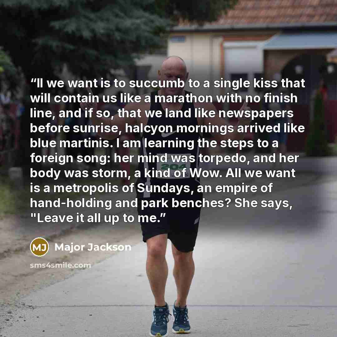 “ll we want is to succumb to a single kiss that will contain us like a marathon with no finish line, and if so, that we land like newspapers before sunrise, halcyon mornings arrived like blue martinis. I am learning the steps to a foreign song: her mind was torpedo, and her body was storm, a kind…” quote by Major Jackson