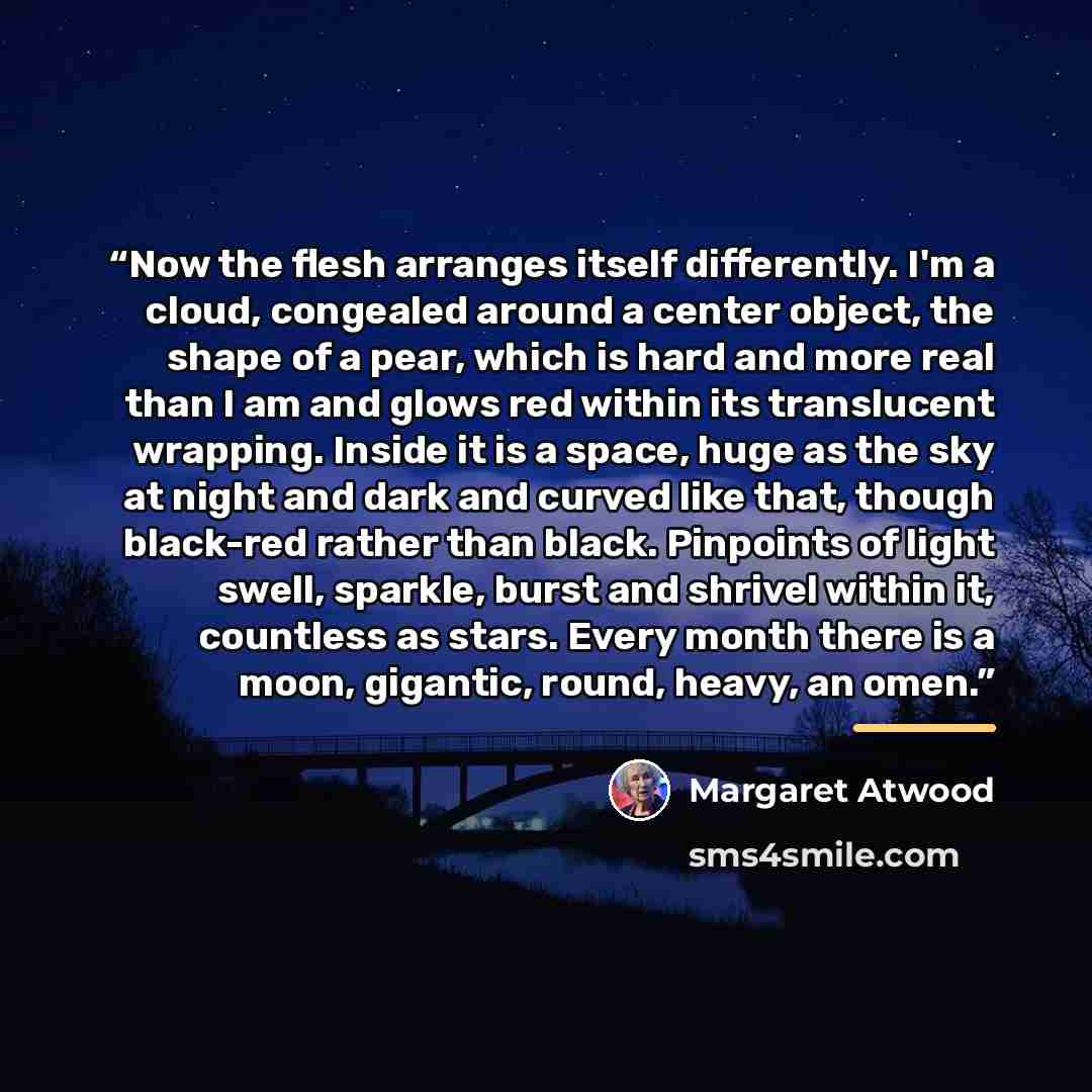“Now the flesh arranges itself differently. I'm a cloud, congealed around a center object, the shape of a pear, which is hard and more real than I am and glows red within its translucent wrapping. Inside it is a space, huge as the sky at night and dark and curved like that, though black-red rather…” quote by Margaret Atwood