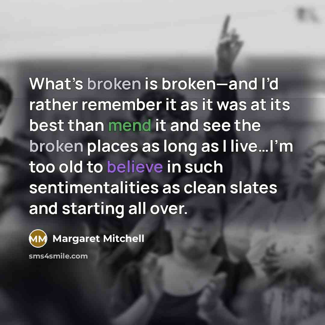 “What’s broken is broken—and I’d rather remember it as it was at its best than mend it and see the broken places as long as I live…I’m too old to believe in such sentimentalities as clean slates and starting all over.” quote by Margaret Mitchell