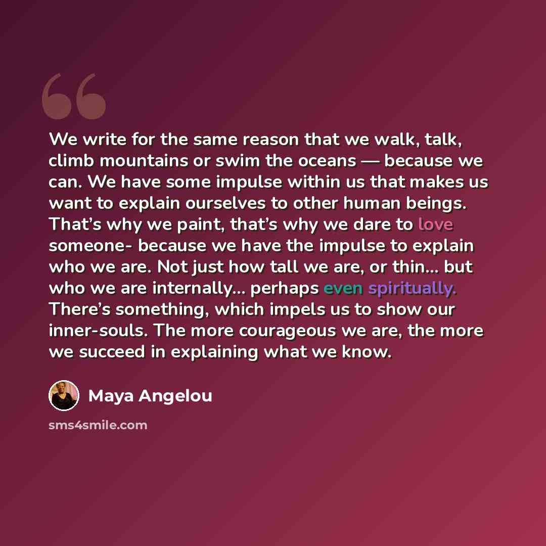 “We write for the same reason that we walk, talk, climb mountains or swim the oceans — because we can. We have some impulse within us that makes us want to explain ourselves to other human beings. That’s why we paint, that’s why we dare to love someone- because we have the impulse to explain who we…” quote by Maya Angelou