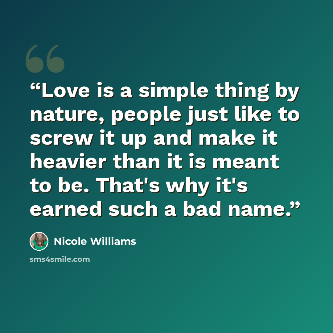 “Love is a simple thing by nature, people just like to screw it up and make it heavier than it is meant to be. That's why it's earned such a bad name.” quote by Nicole Williams