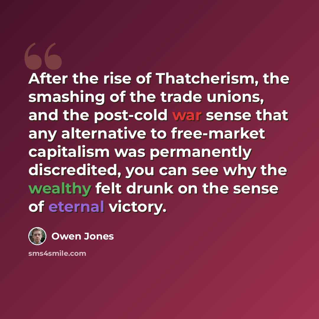 “After the rise of Thatcherism, the smashing of the trade unions, and the post-cold war sense that any alternative to free-market capitalism was permanently discredited, you can see why the wealthy felt drunk on the sense of eternal victory.” quote by Owen Jones