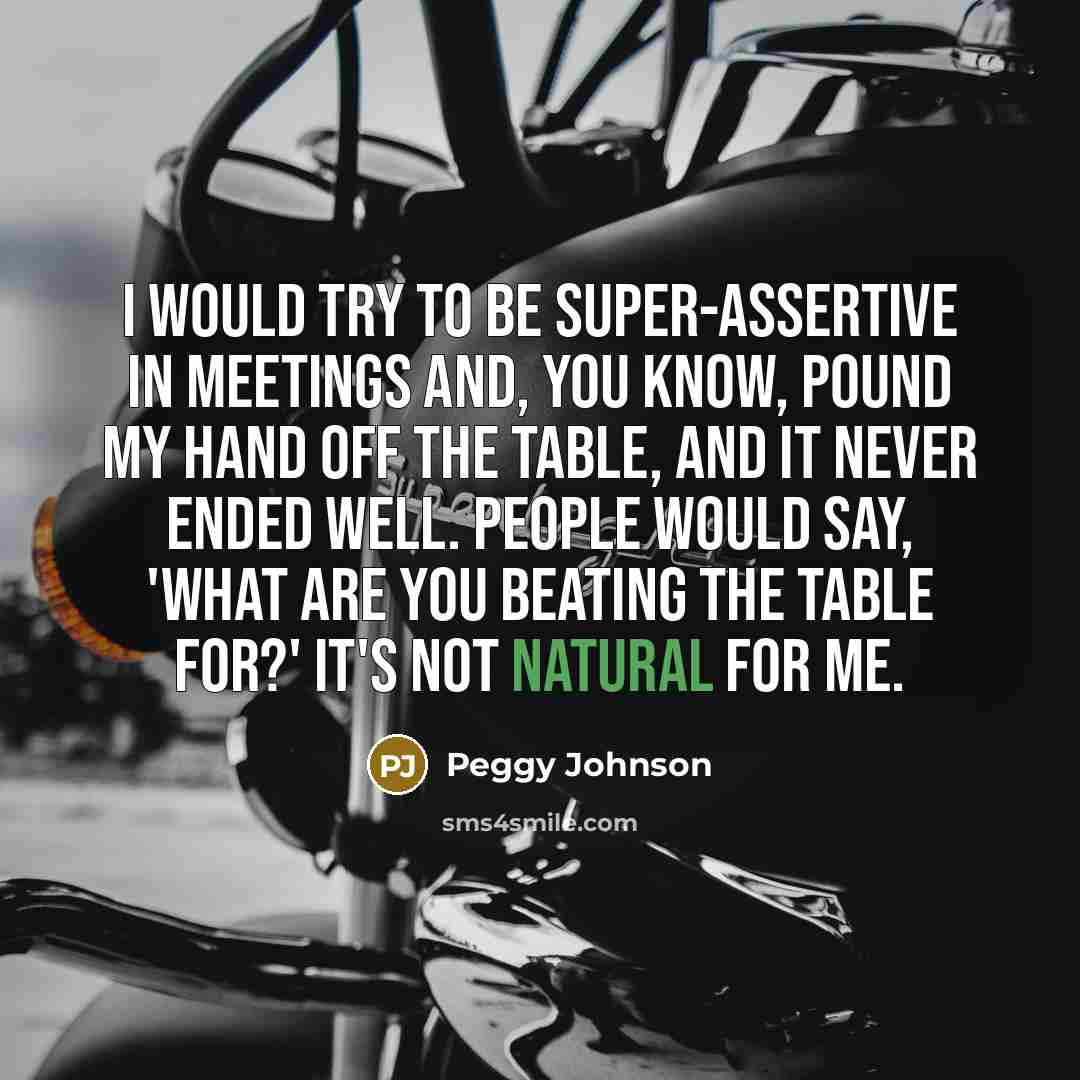 “I would try to be super-assertive in meetings and, you know, pound my hand off the table, and it never ended well. People would say, 'What are you beating the table for?' It's not natural for me.” quote by Peggy Johnson