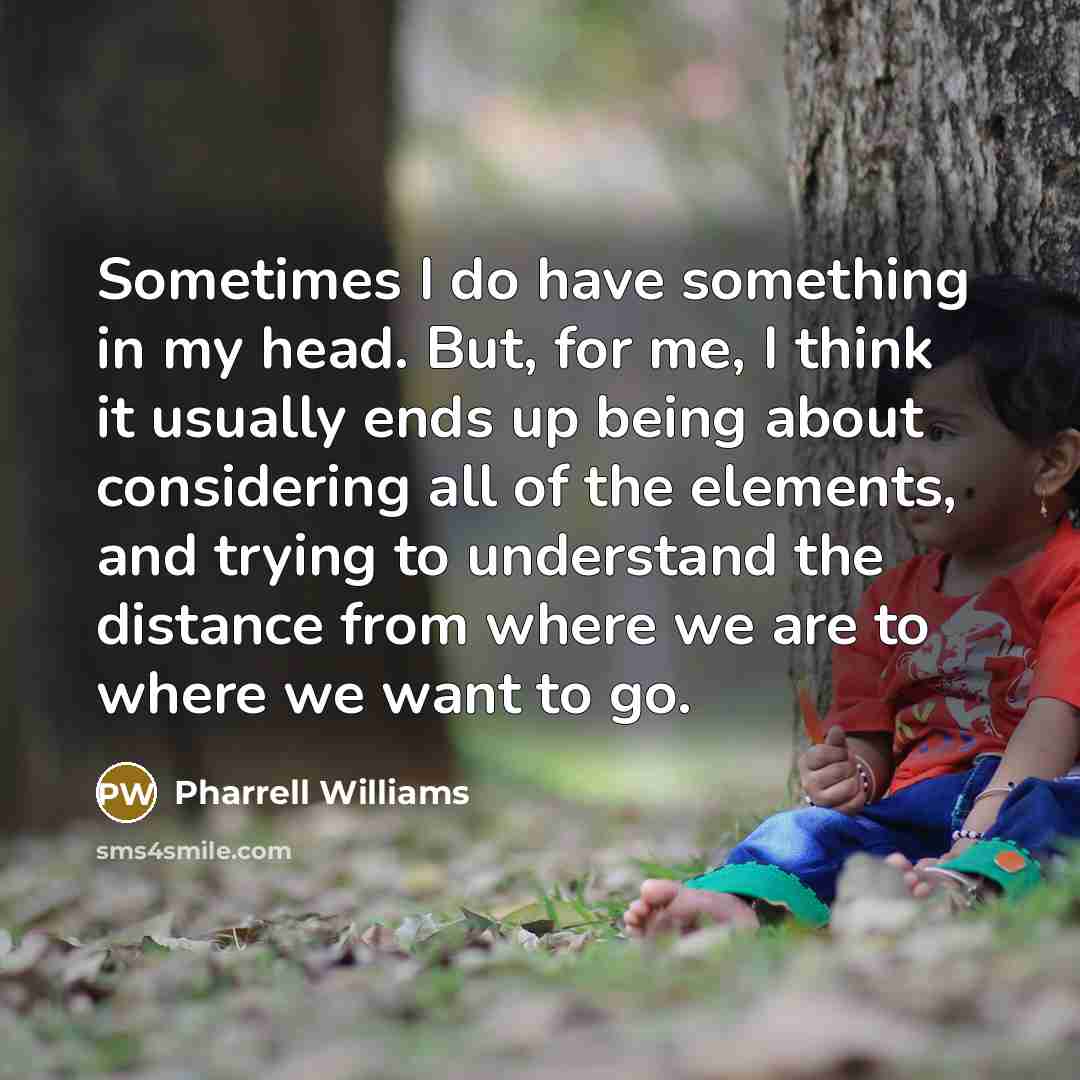 “Sometimes I do have something in my head. But, for me, I think it usually ends up being about considering all of the elements, and trying to understand the distance from where we are to where we want to go.” quote by Pharrell Williams
