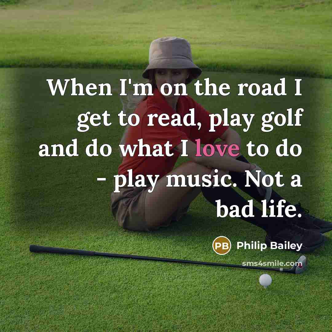 “When I'm on the road I get to read, play golf and do what I love to do - play music. Not a bad life.” quote by Philip Bailey