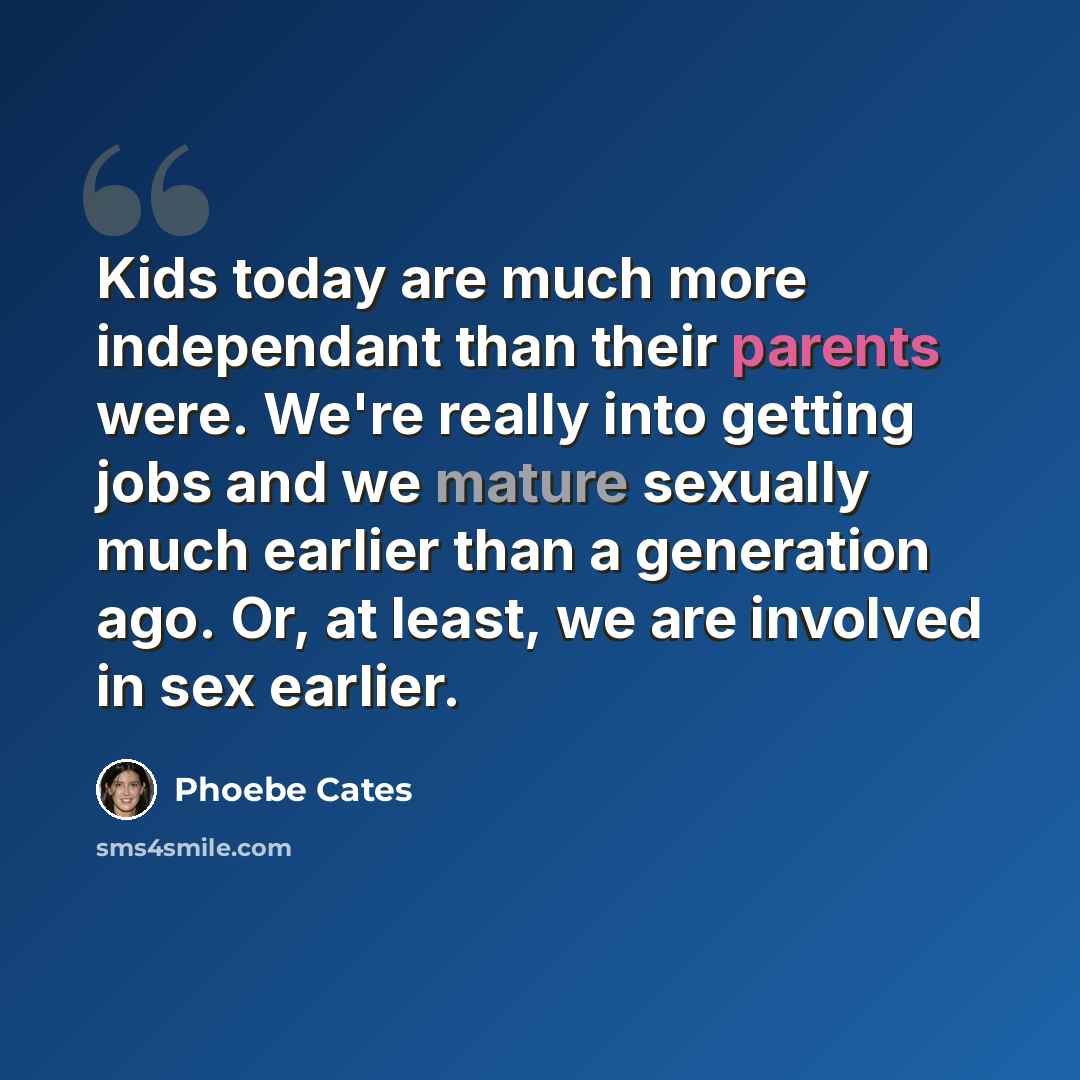 “Kids today are much more independant than their parents were. We're really into getting jobs and we mature sexually much earlier than a generation ago. Or, at least, we are involved in sex earlier.” quote by Phoebe Cates