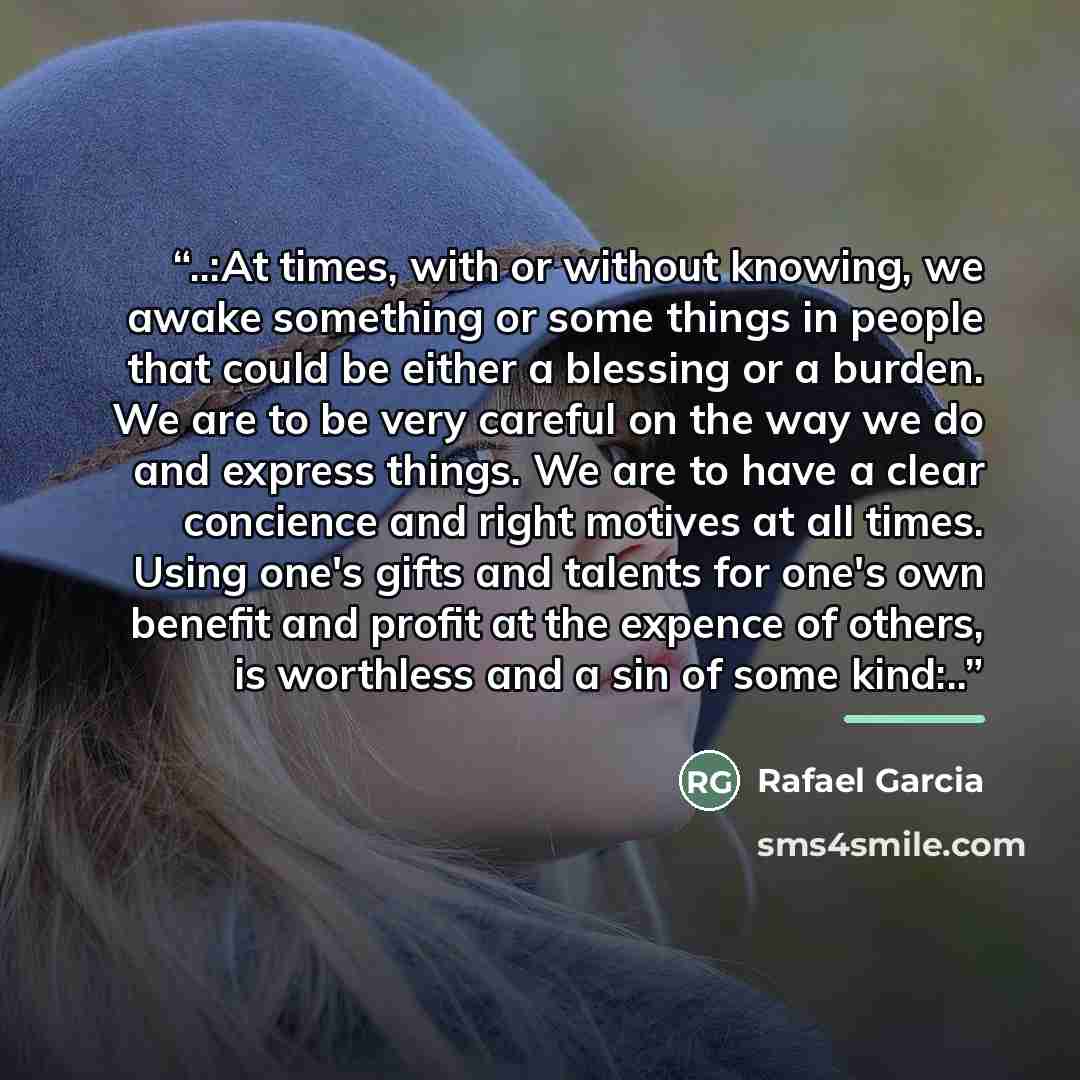 “..:At times, with or without knowing, we awake something or some things in people that could be either a blessing or a burden. We are to be very careful on the way we do and express things. We are to have a clear concience and right motives at all times. Using one's gifts and talents for one's own…” quote by Rafael Garcia