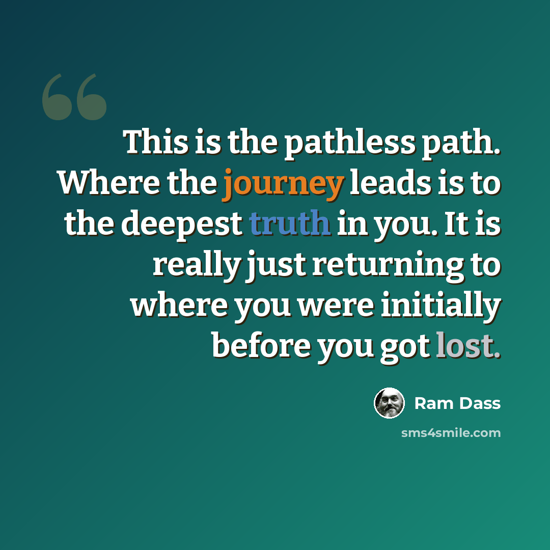 “This is the pathless path. Where the journey leads is to the deepest truth in you. It is really just returning to where you were initially before you got lost.” quote by Ram Dass