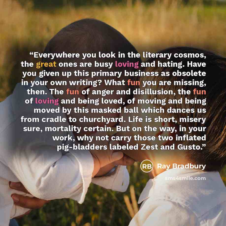 “Everywhere you look in the literary cosmos, the great ones are busy loving and hating. Have you given up this primary business as obsolete in your own writing? What fun you are missing, then. The fun of anger and disillusion, the fun of loving and being loved, of moving and being moved by this…” quote by Ray Bradbury