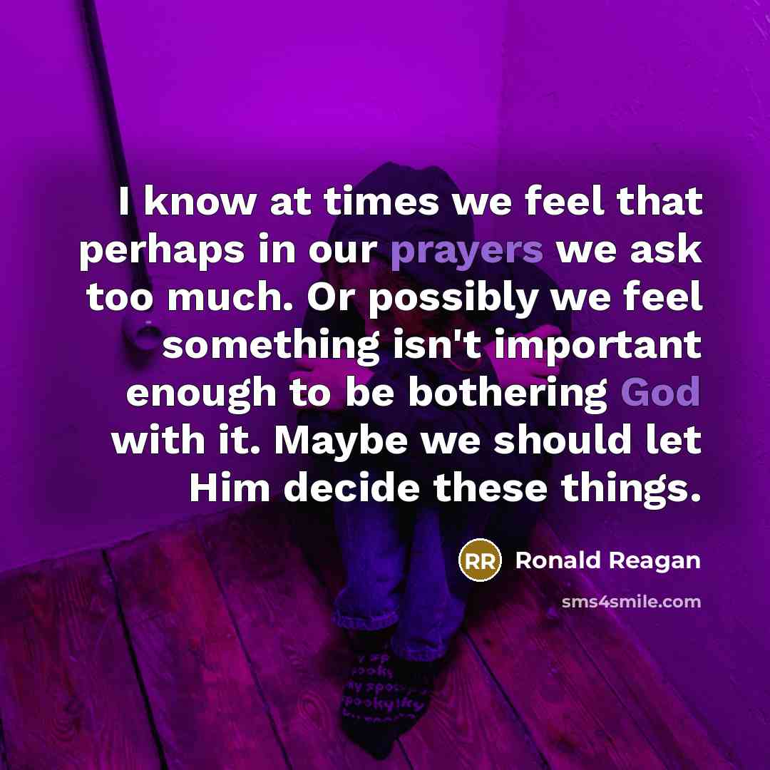 “I know at times we feel that perhaps in our prayers we ask too much. Or possibly we feel something isn't important enough to be bothering God with it. Maybe we should let Him decide these things.” quote by Ronald Reagan