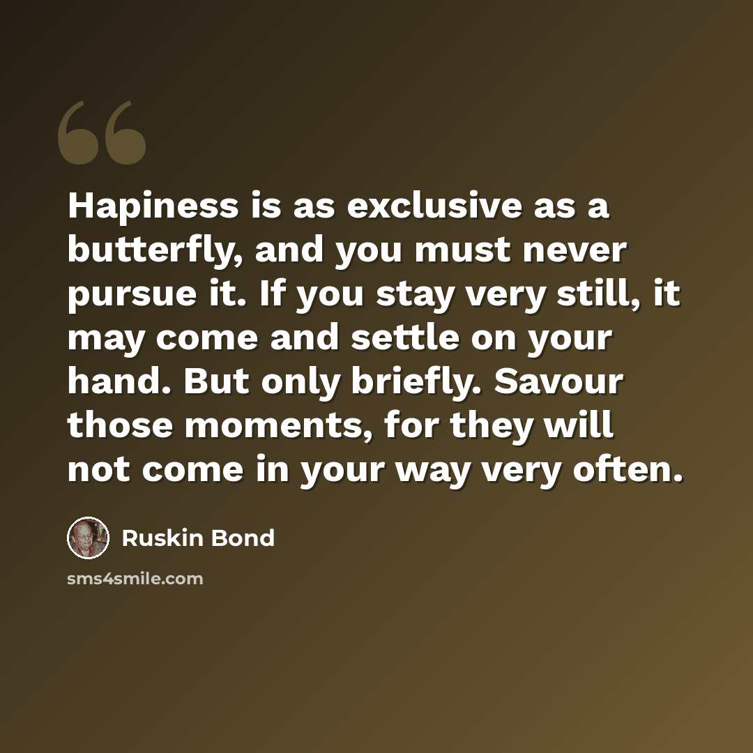 “Hapiness is as exclusive as a butterfly, and you must never pursue it. If you stay very still, it may come and settle on your hand. But only briefly. Savour those moments, for they will not come in your way very often.” quote by Ruskin Bond