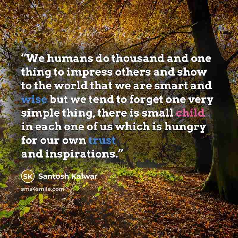 “We humans do thousand and one thing to impress others and show to the world that we are smart and wise but we tend to forget one very simple thing, there is small child in each one of us which is hungry for our own trust and inspirations.” quote by Santosh Kalwar