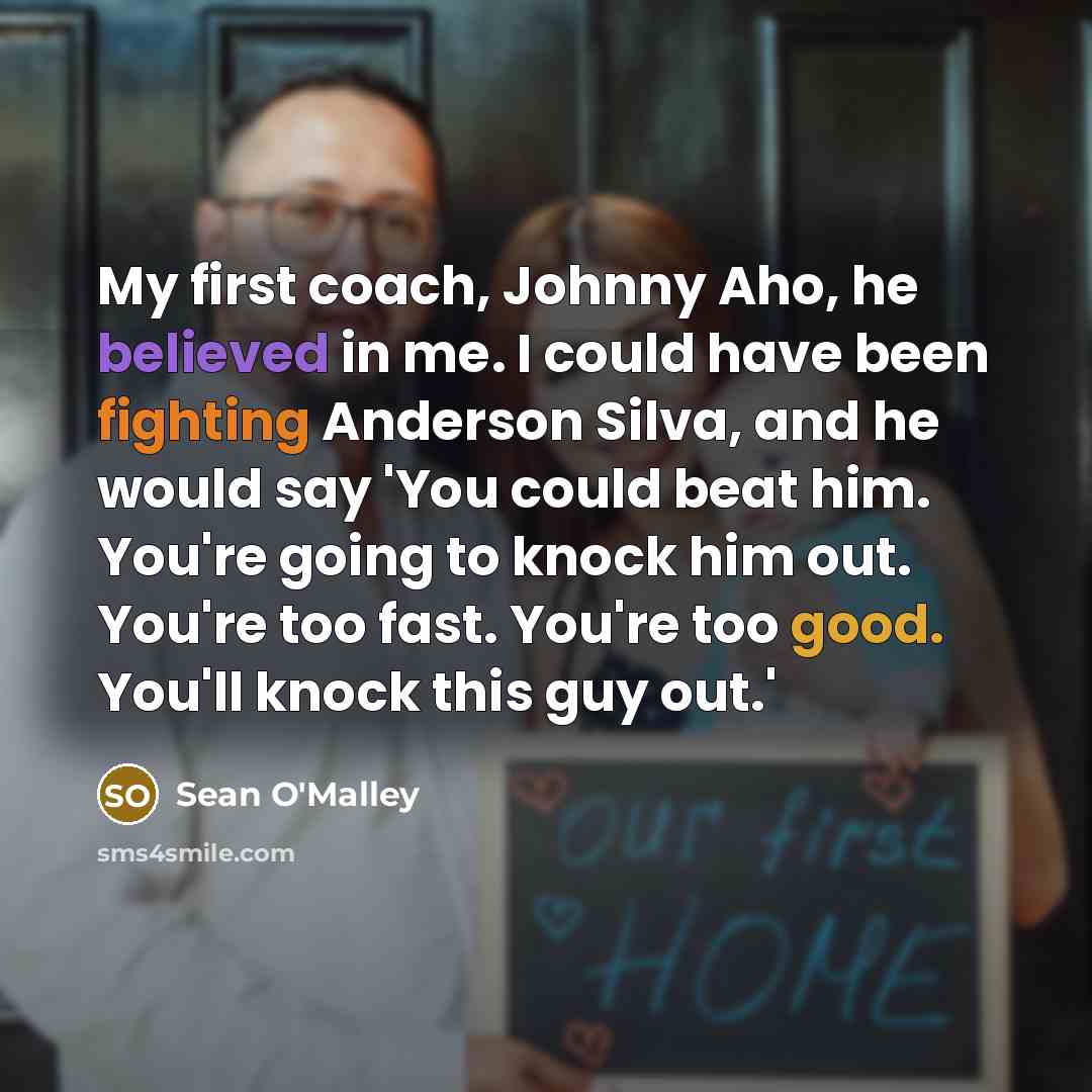 “My first coach, Johnny Aho, he believed in me. I could have been fighting Anderson Silva, and he would say 'You could beat him. You're going to knock him out. You're too fast. You're too good. You'll knock this guy out.'” quote by Sean O'Malley
