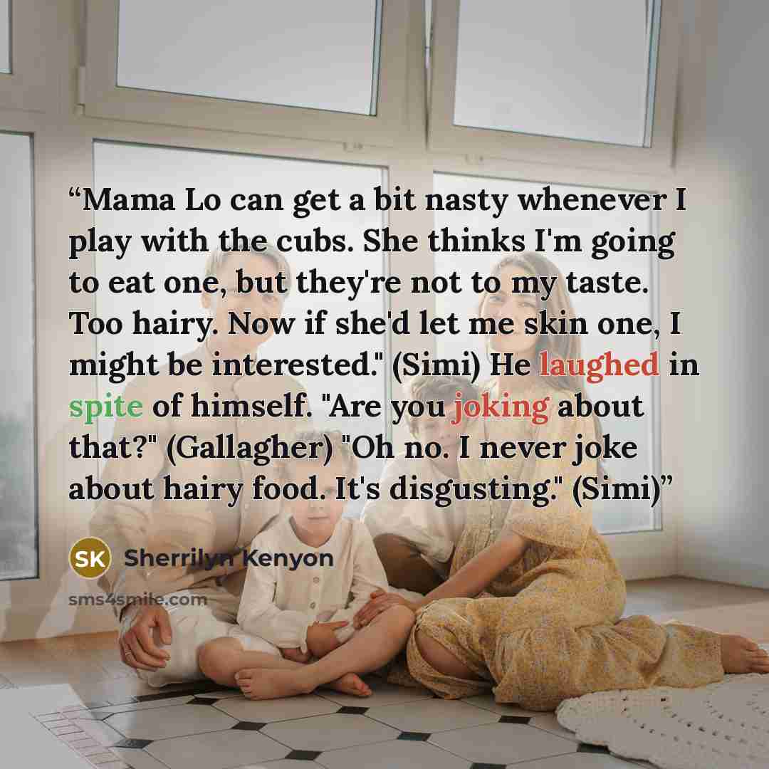“Mama Lo can get a bit nasty whenever I play with the cubs. She thinks I'm going to eat one, but they're not to my taste. Too hairy. Now if she'd let me skin one, I might be interested." (Simi) He laughed in spite of himself. "Are you joking about that?" (Gallagher) "Oh no. I never joke about hairy…” quote by Sherrilyn Kenyon