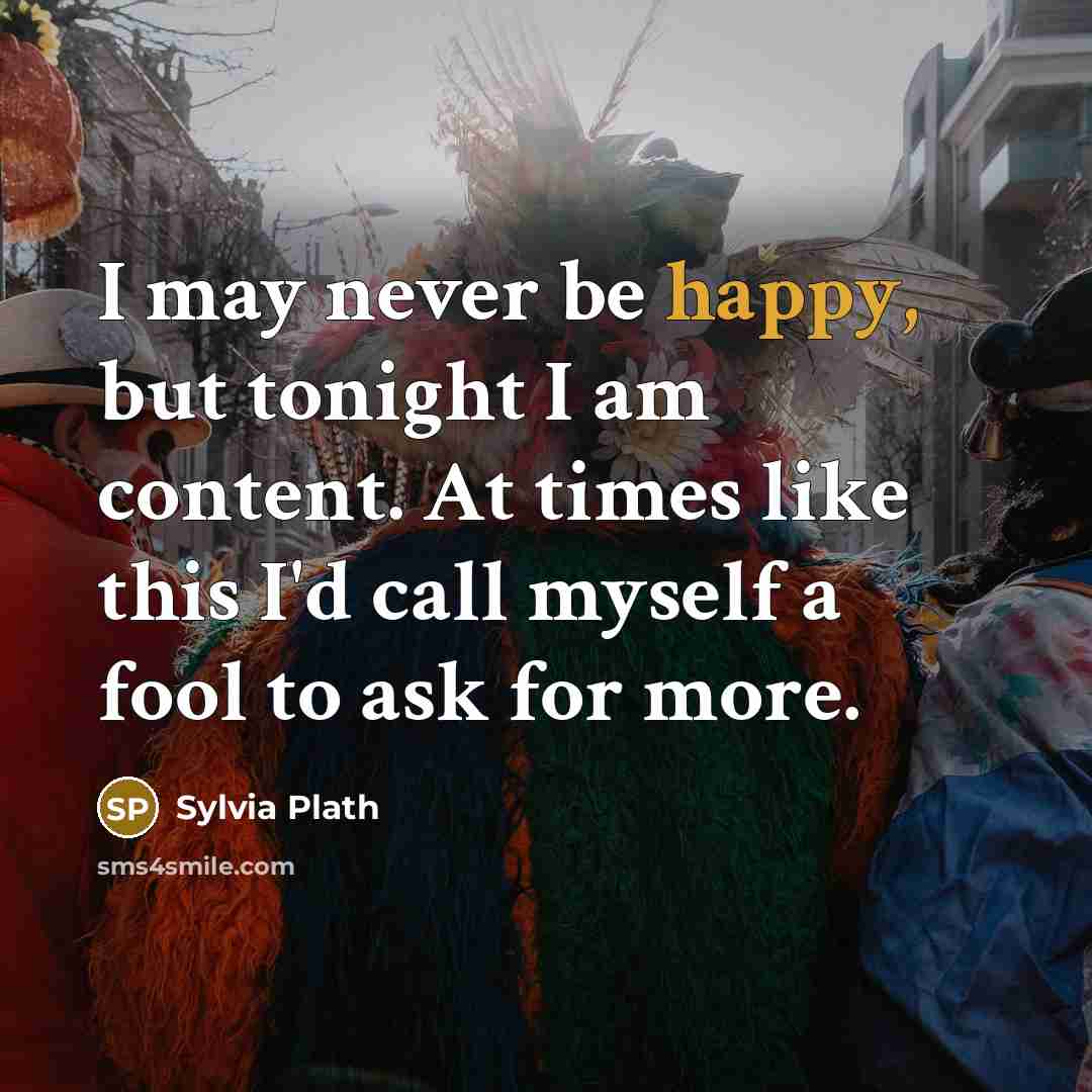 “I may never be happy, but tonight I am content. At times like this I'd call myself a fool to ask for more.” quote by Sylvia Plath