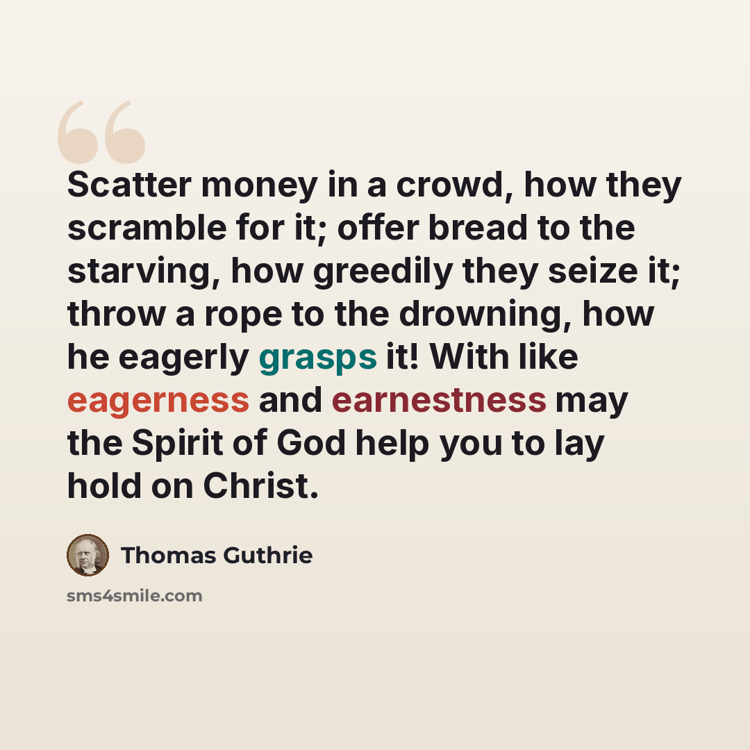 “Scatter money in a crowd, how they scramble for it; offer bread to the starving, how greedily they seize it; throw a rope to the drowning, how he eagerly grasps it! With like eagerness and earnestness may the Spirit of God help you to lay hold on Christ.” quote by Thomas Guthrie