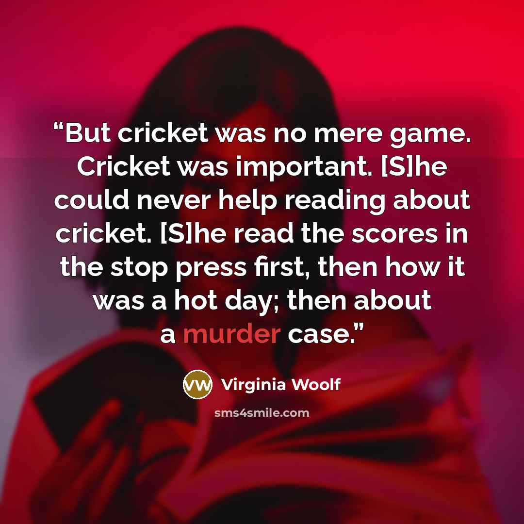 “But cricket was no mere game. Cricket was important. [S]he could never help reading about cricket. [S]he read the scores in the stop press first, then how it was a hot day; then about a murder case.” quote by Virginia Woolf