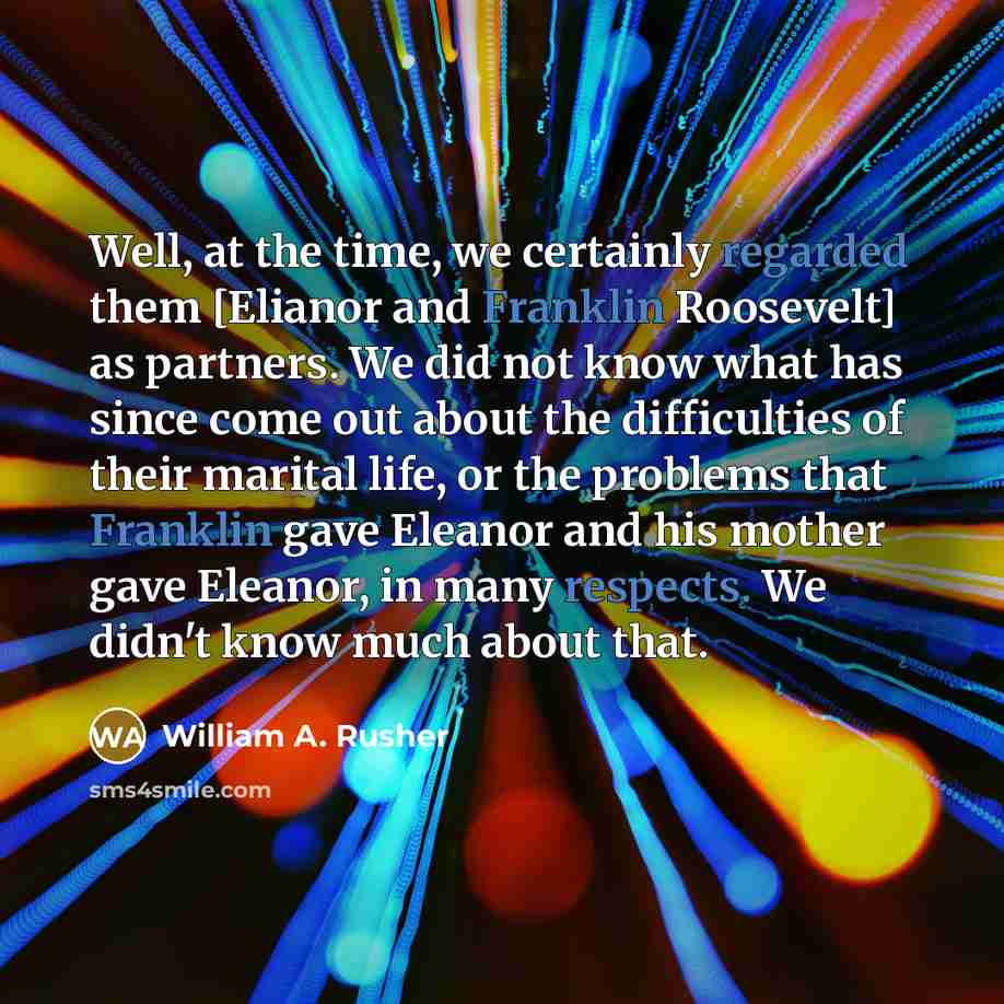 “Well, at the time, we certainly regarded them [Elianor and Franklin Roosevelt] as partners. We did not know what has since come out about the difficulties of their marital life, or the problems that Franklin gave Eleanor and his mother gave Eleanor, in many respects. We didn't know much about that.” quote by William A. Rusher
