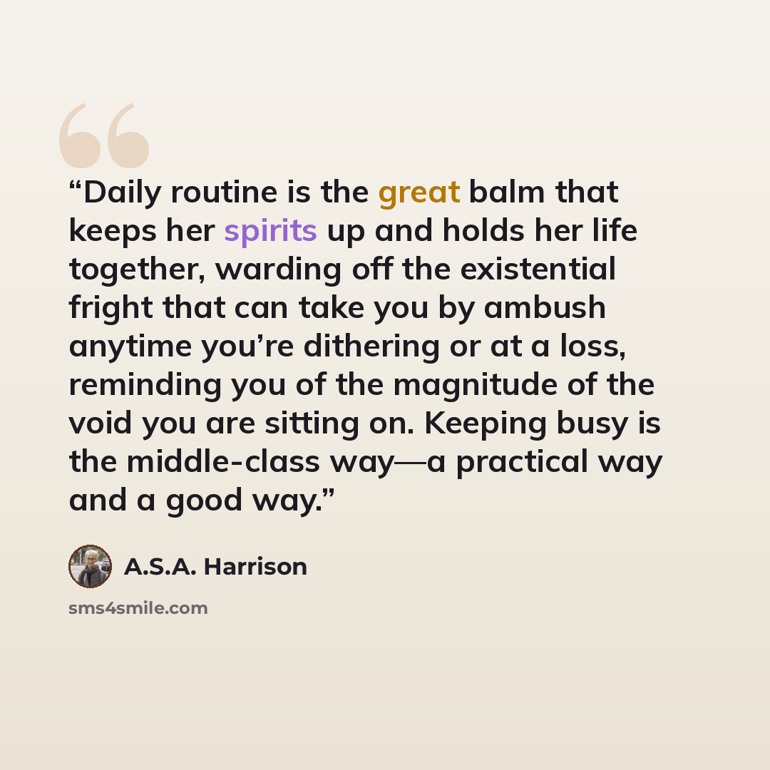 “Daily routine is the great balm that keeps her spirits up and holds her life together, warding off the existential fright that can take you by ambush anytime you’re dithering or at a loss, reminding you of the magnitude of the void you are sitting on. Keeping busy is the middle-class way—a…” quote by A.S.A. Harrison