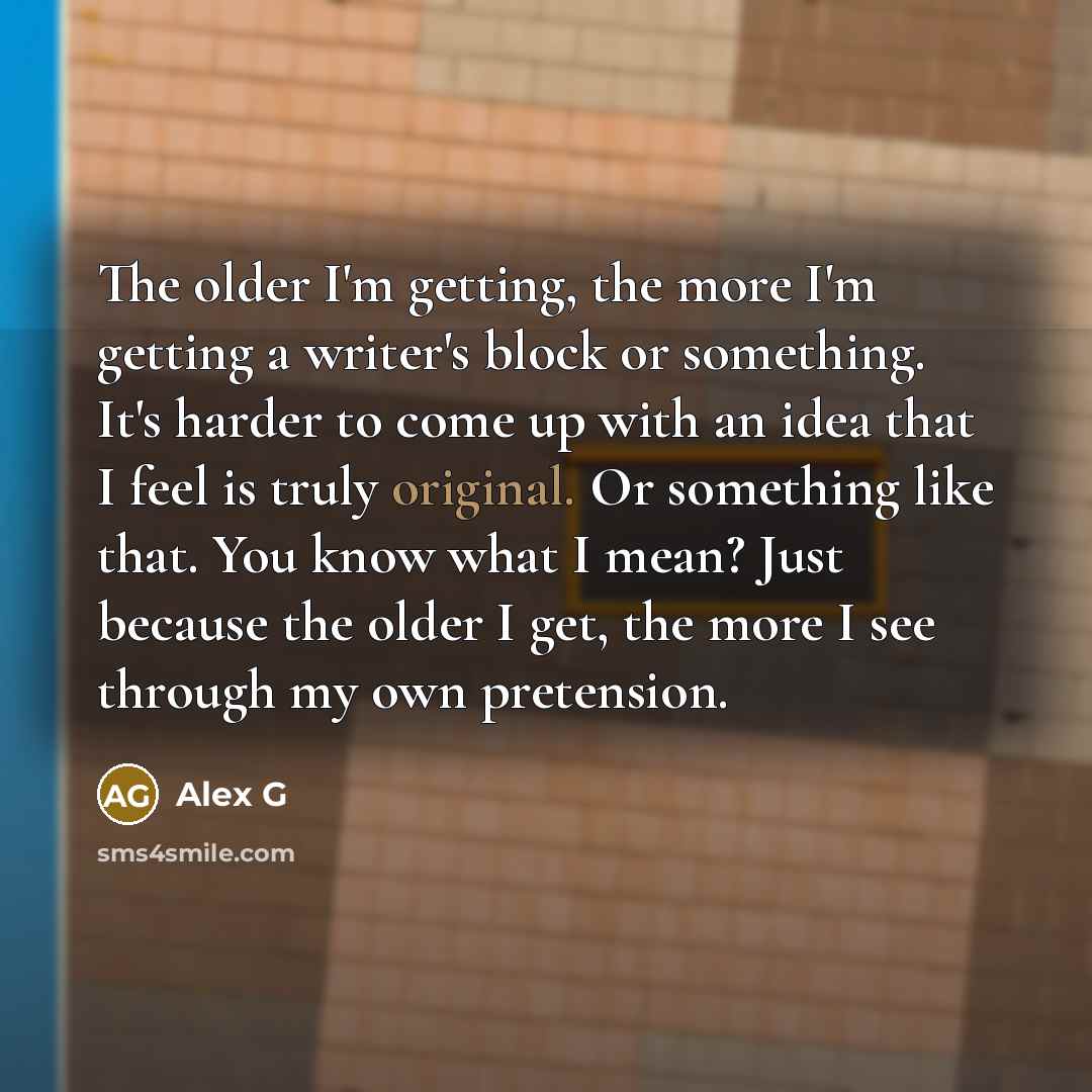 “The older I'm getting, the more I'm getting a writer's block or something. It's harder to come up with an idea that I feel is truly original. Or something like that. You know what I mean? Just because the older I get, the more I see through my own pretension.” quote by Alex G