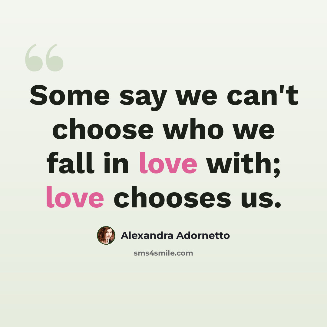 “Some say we can't choose who we fall in love with; love chooses us.” quote by Alexandra Adornetto