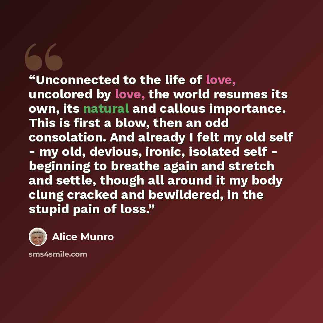 “Unconnected to the life of love, uncolored by love, the world resumes its own, its natural and callous importance. This is first a blow, then an odd consolation. And already I felt my old self - my old, devious, ironic, isolated self - beginning to breathe again and stretch and settle, though all…” quote by Alice Munro