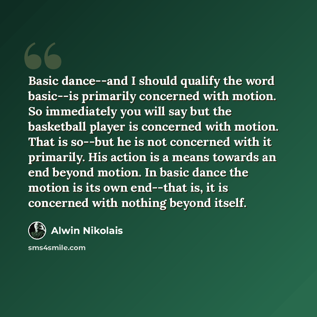 “Basic dance--and I should qualify the word basic--is primarily concerned with motion. So immediately you will say but the basketball player is concerned with motion. That is so--but he is not concerned with it primarily. His action is a means towards an end beyond motion. In basic dance the motion…” quote by Alwin Nikolais
