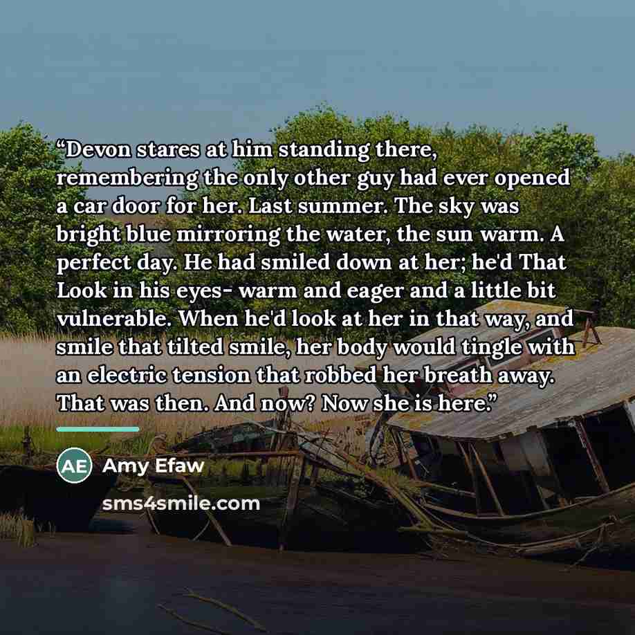 “Devon stares at him standing there, remembering the only other guy had ever opened a car door for her. Last summer. The sky was bright blue mirroring the water, the sun warm. A perfect day. He had smiled down at her; he'd That Look in his eyes- warm and eager and a little bit vulnerable. When he'd…” quote by Amy Efaw