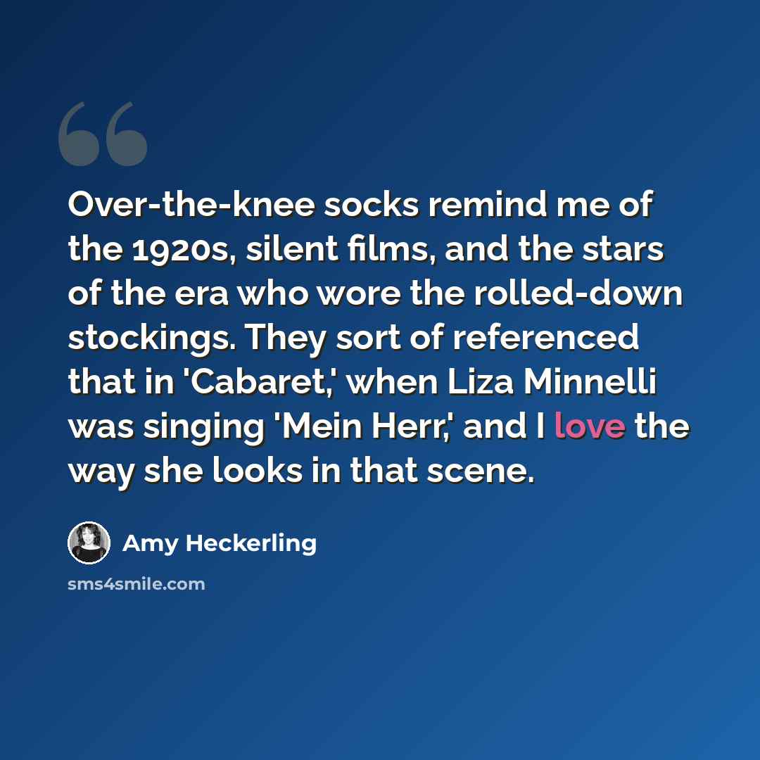 “Over-the-knee socks remind me of the 1920s, silent films, and the stars of the era who wore the rolled-down stockings. They sort of referenced that in 'Cabaret,' when Liza Minnelli was singing 'Mein Herr,' and I love the way she looks in that scene.” quote by Amy Heckerling