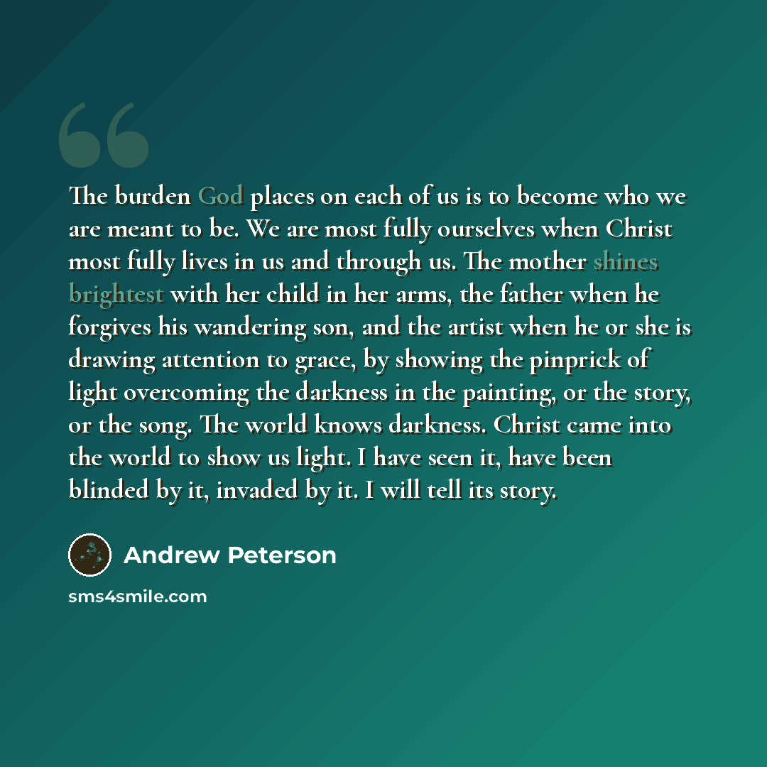 “The burden God places on each of us is to become who we are meant to be. We are most fully ourselves when Christ most fully lives in us and through us. The mother shines brightest with her child in her arms, the father when he forgives his wandering son, and the artist when he or she is drawing…” quote by Andrew Peterson