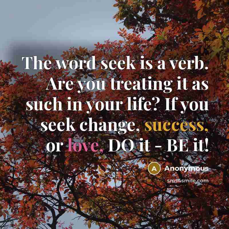 “The word seek is a verb. Are you treating it as such in your life? If you seek change, success, or love, DO it - BE it!” quote by Anonymous