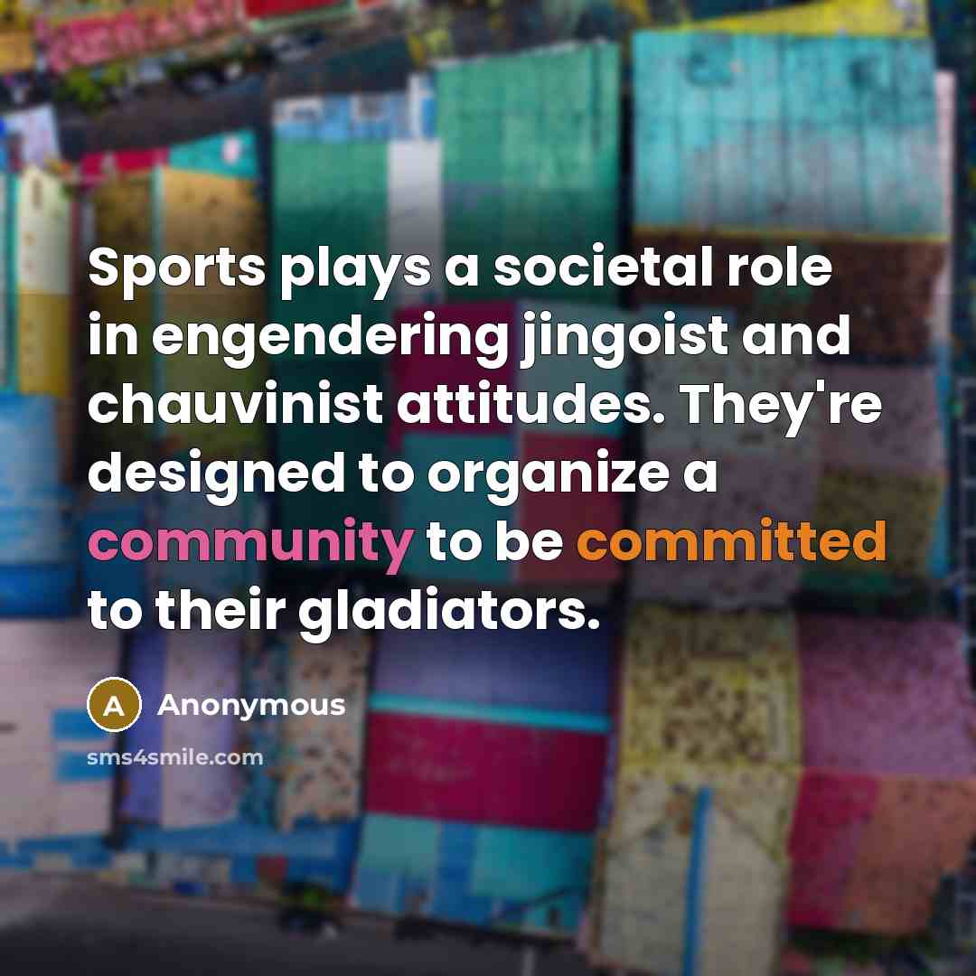 “Sports plays a societal role in engendering jingoist and chauvinist attitudes. They're designed to organize a community to be committed to their gladiators.” quote by Anonymous